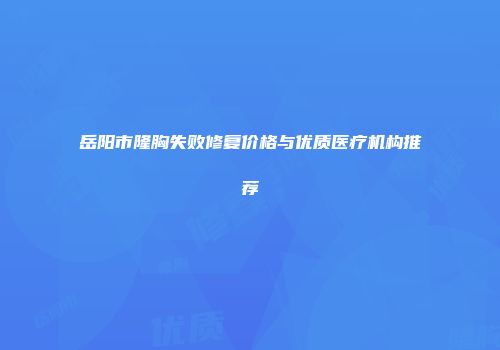 岳阳市隆胸失败修复价格与优质医疗机构推荐