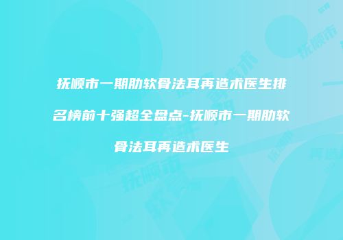 抚顺市一期肋软骨法耳再造术医生排名榜前十强超全盘点-抚顺市一期肋软骨法耳再造术医生