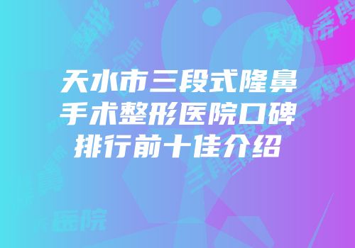 天水市三段式隆鼻手术整形医院口碑排行前十佳介绍