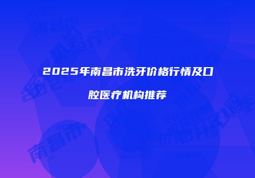 2025年南昌市洗牙价格行情及口腔医疗机构推荐