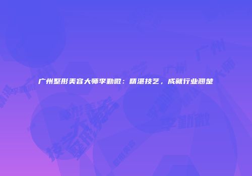 广州整形美容大师李勤微：精湛技艺，成就行业翘楚