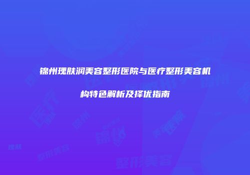 锦州瑰肤润美容整形医院与医疗整形美容机构特色解析及择优指南