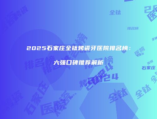 2025石家庄全钛烤瓷牙医院排名榜：六强口碑推荐解析