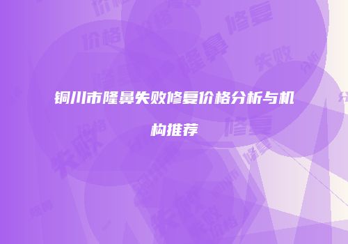 铜川市隆鼻失败修复价格分析与机构推荐