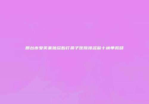 邢台市爱芙莱玻尿酸打鼻子医院排名前十榜单揭晓