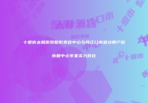 十堰市太和医院整形美容中心与丹江口市蓝丝带产后恢复中心专家实力对比