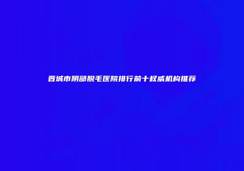 晋城市阴部脱毛医院排行前十权威机构推荐