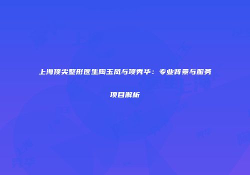 上海顶尖整形医生陶玉凤与项秀华：专业背景与服务项目解析