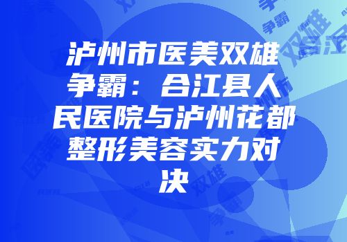 泸州市医美双雄争霸：合江县人民医院与泸州花都整形美容实力对决