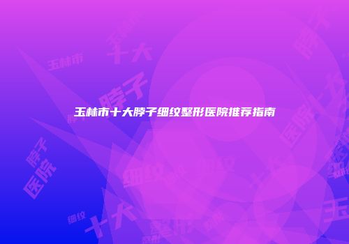 玉林市十大脖子细纹整形医院推荐指南