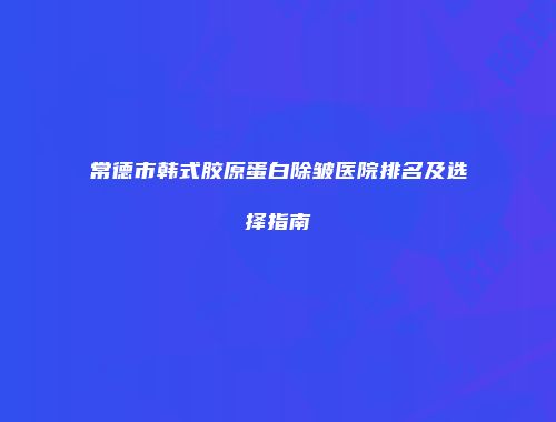 常德市韩式胶原蛋白除皱医院排名及选择指南