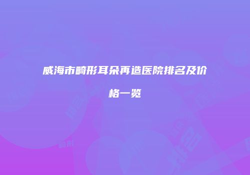 威海市畸形耳朵再造医院排名及价格一览