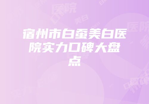 宿州市白蚕美白医院实力口碑大盘点