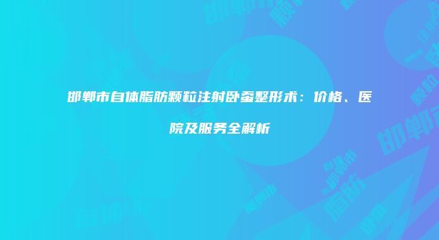 邯郸市自体脂肪颗粒注射卧蚕整形术：价格、医院及服务全解析