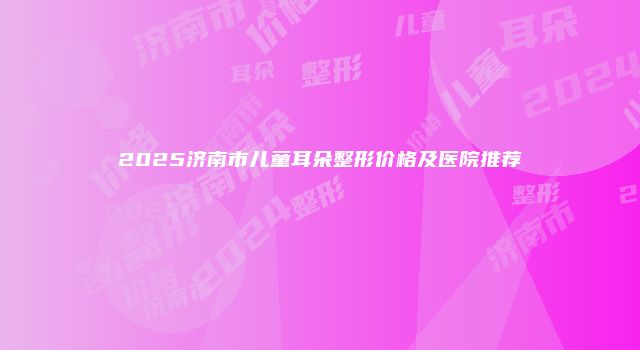 2025济南市儿童耳朵整形价格及医院推荐