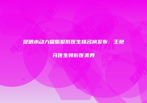 昆明水动力吸脂整形医生排名榜发布：王艳芬医生领衔医美界