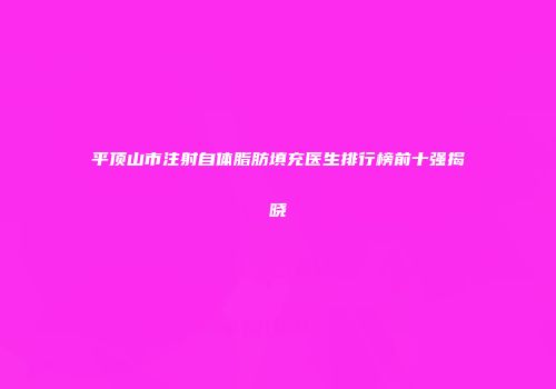 平顶山市注射自体脂肪填充医生排行榜前十强揭晓