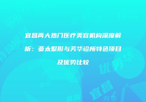 宜昌两大热门医疗美容机构深度解析：亚太整形与芳华诊所特色项目及优势比较