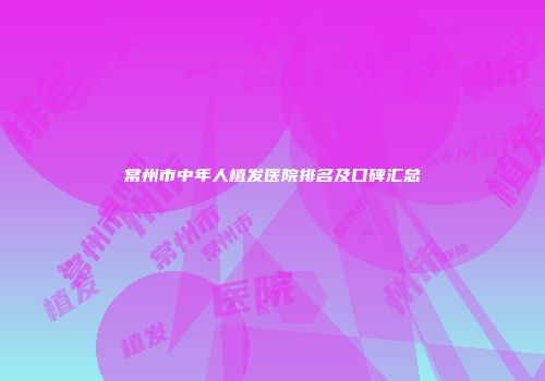 常州市中年人植发医院排名及口碑汇总