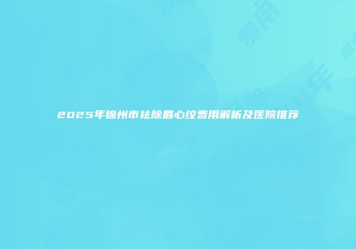 2025年锦州市祛除眉心纹费用解析及医院推荐