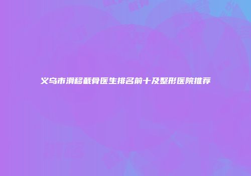 义乌市滑移截骨医生排名前十及整形医院推荐