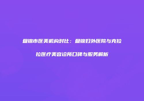 盘锦市医美机构对比：盘锦妇外医院与克拉拉医疗美容诊所口碑与服务解析