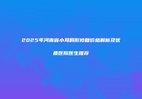 2025年河南省小耳畸形修复价格解析及优质医院医生推荐
