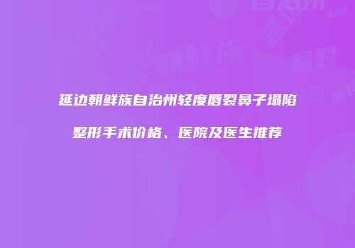 延边朝鲜族自治州轻度唇裂鼻子塌陷整形手术价格、医院及医生推荐