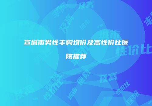 宣城市男性丰胸均价及高性价比医院推荐