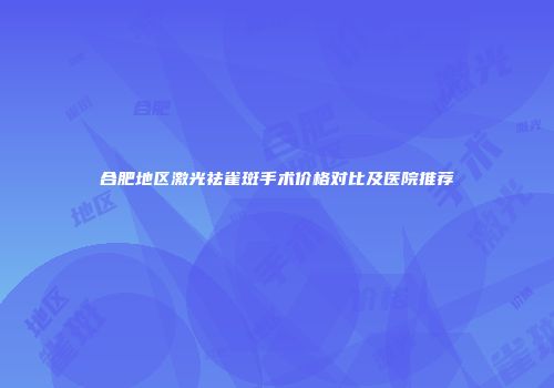 合肥地区激光祛雀斑手术价格对比及医院推荐