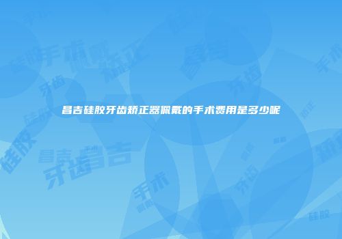 昌吉硅胶牙齿矫正器佩戴的手术费用是多少呢