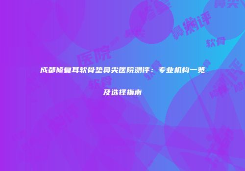 成都修复耳软骨垫鼻尖医院测评：专业机构一览及选择指南