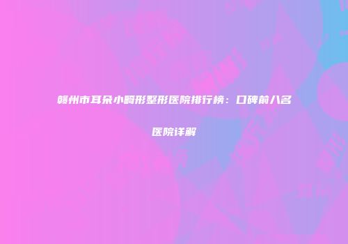 赣州市耳朵小畸形整形医院排行榜：口碑前八名医院详解