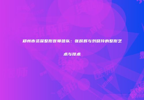 郑州市资深整形医师团队：张跃辉与刘晓玲的整形艺术与技术