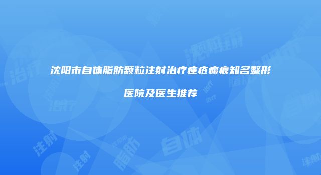 沈阳市自体脂肪颗粒注射治疗痤疮瘢痕知名整形医院及医生推荐