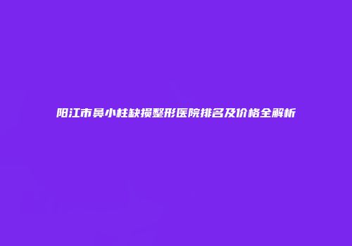阳江市鼻小柱缺损整形医院排名及价格全解析