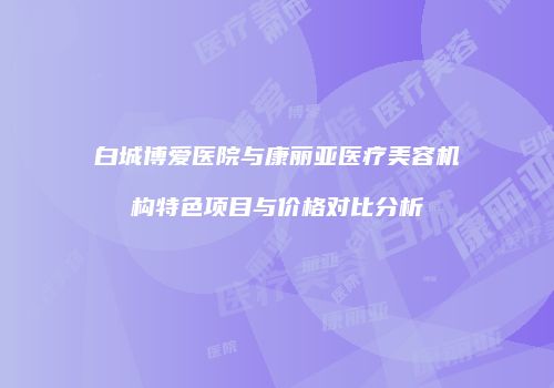 白城博爱医院与康丽亚医疗美容机构特色项目与价格对比分析