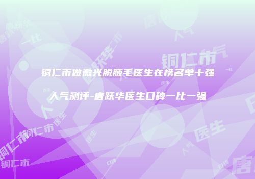 铜仁市做激光脱腋毛医生在榜名单十强人气测评-唐跃华医生口碑一比一强