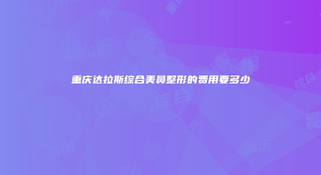重庆达拉斯综合美鼻整形的费用要多少
