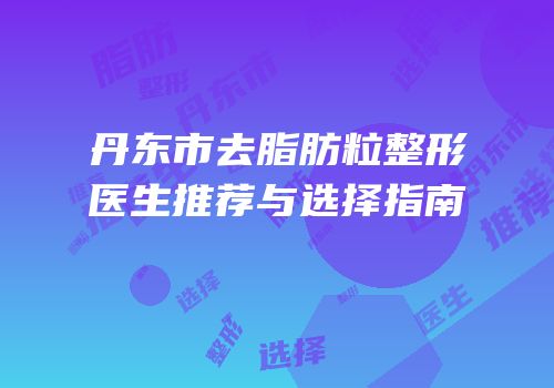 丹东市去脂肪粒整形医生推荐与选择指南
