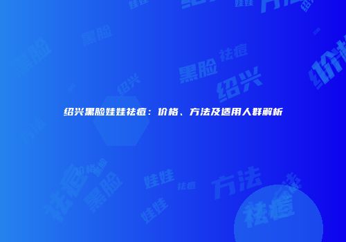 绍兴黑脸娃娃祛痘：价格、方法及适用人群解析