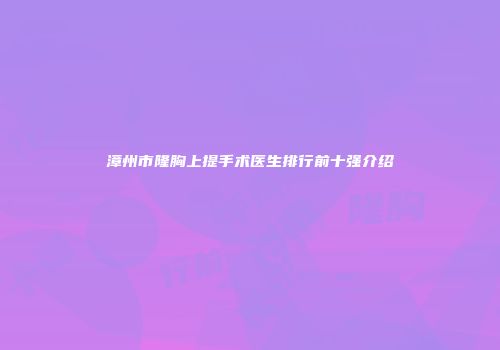 漳州市隆胸上提手术医生排行前十强介绍