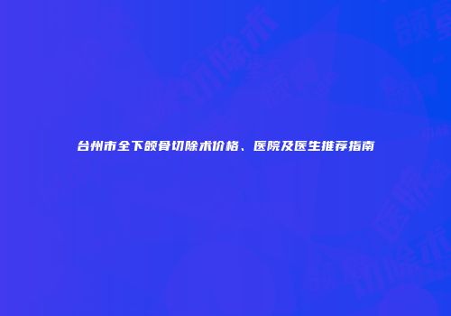 台州市全下颌骨切除术价格、医院及医生推荐指南