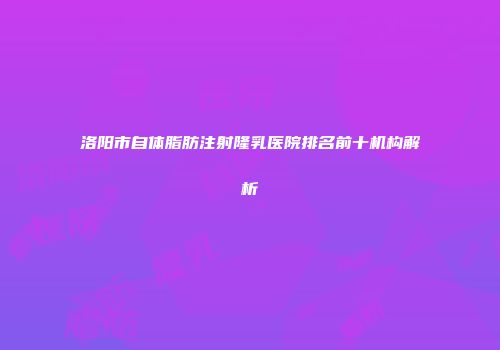 洛阳市自体脂肪注射隆乳医院排名前十机构解析