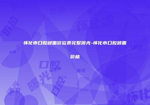 怀化市口腔颌面价位表完整曝光-怀化市口腔颌面价格