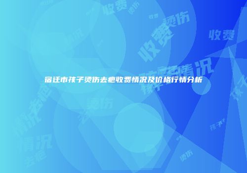 宿迁市孩子烫伤去疤收费情况及价格行情分析