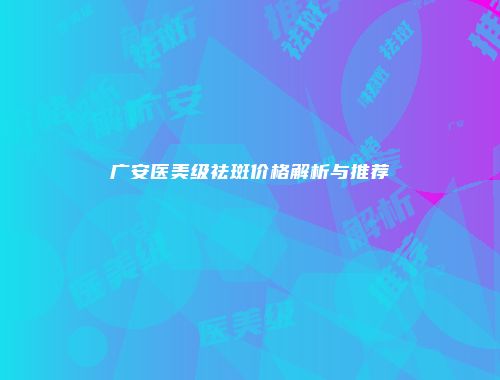 广安医美级祛斑价格解析与推荐