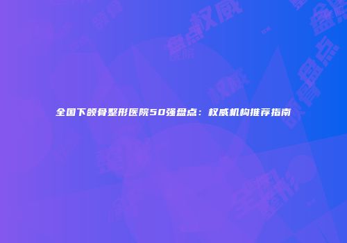 全国下颌骨整形医院50强盘点：权威机构推荐指南