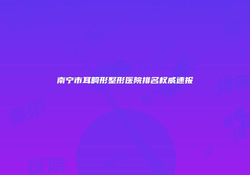 南宁市耳畸形整形医院排名权威速报