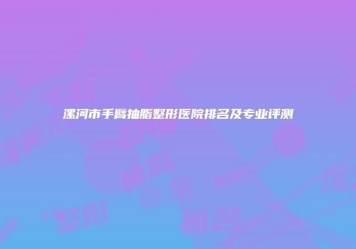 漯河市手臂抽脂整形医院排名及专业评测